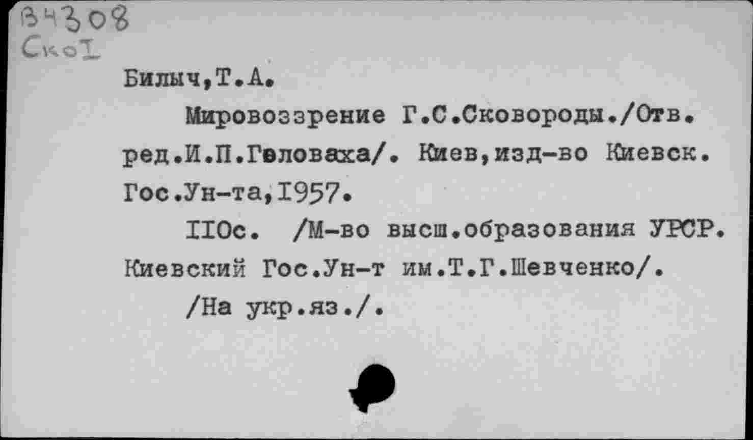 ﻿Билыч,Т.А,
Мировоззрение Г.С.Сковороды./Отв. ред.И.П.Гвловаха/. Киев,изд-во Киевск. Гос.Ун-та,1957»
110с. /М-во высш.образования УРСР. Киевский Гос.Ун-т им.Т.Г.Шевченко/.
/На укр.яз./.